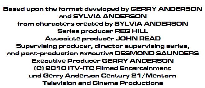 Based upon the format developed by GERRY ANDERSON
and SYLVIA ANDERSON
from characters created by SYLVIA ANDERSON
Series producer REG HILL
Associate producer JOHN READ
Supervising producer, director supervising series, 
and post-production executive DESMOND SAUNDERS
Executive Producer GERRY ANDERSON 
(c) 2010ITV-ITC Filmed Entertainment
and Gerry Anderson Century 21/Mentorn
Television and Cinema Productions
