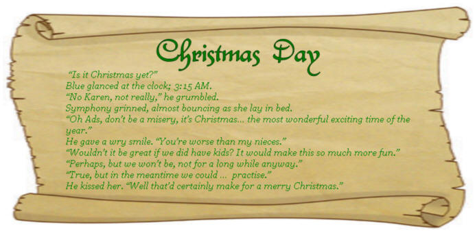 CHRISTMAS DAY - “Is it Christmas yet?” Blue glanced at the clock; 3:15 AM. “No Karen, not really,” he grumbled. Symphony grinned, almost bouncing as she lay in bed. “Oh Ads, don’t be a misery, it’s Christmas… the most wonderful exciting time of the year.” He gave a wry smile. “You’re worse than my nieces.” “Wouldn’t it be great if we did have kids? It would make this so much more fun.”  “Perhaps, but we won’t be, not for a long while anyway.”  “True, but in the meantime we could …  practise.” He kissed her. “Well that’d certainly make for a merry Christmas."