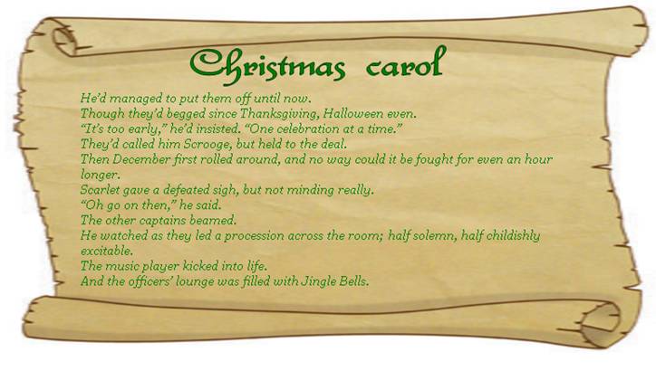 CHRISTMAS CAROL
He’d managed to put them off until now. 
Though they’d begged since Thanksgiving, Halloween even.
“It’s too early,” he’d insisted. “One celebration at a time.”
They’d called him Scrooge, but held to the deal.  
Then December first rolled around, and no way could it be fought for even an hour longer. 
Scarlet gave a defeated sigh, but not minding really.  
“Oh go on then,” he said.
The other captains beamed.
He watched as they led a procession across the room; half solemn, half childishly excitable. 
The music player kicked into life. 
And the officers’ lounge was filled with Jingle Bells.
