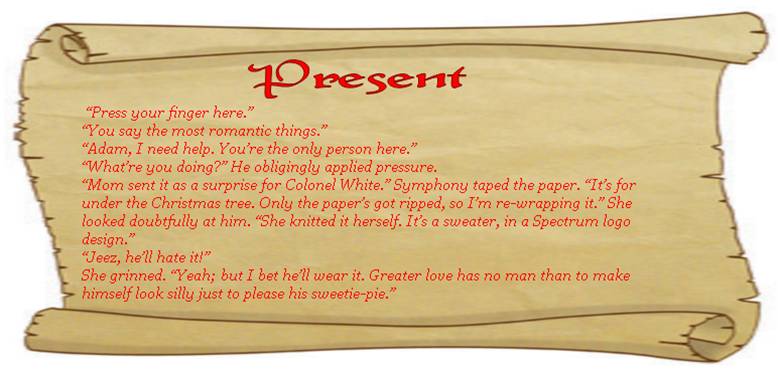 PRESENT
“Press your finger here.” 
“You say the most romantic things.” 
“Adam, I need help. You’re the only person here.” 
“What’re you doing?” He obligingly applied pressure. 
“Mom sent it as a surprise for Colonel White.” Symphony taped the paper. “It’s for under the Christmas tree. Only the paper’s got ripped, so I’m re-wrapping it.” She looked doubtfully at him. “She knitted it herself. It’s a sweater, in a Spectrum logo design.” 
“Jeez, he’ll hate it!” 
She grinned. “Yeah; but I bet he’ll wear it. Greater love has no man than to make himself look silly just to please his sweetie-pie.” 
