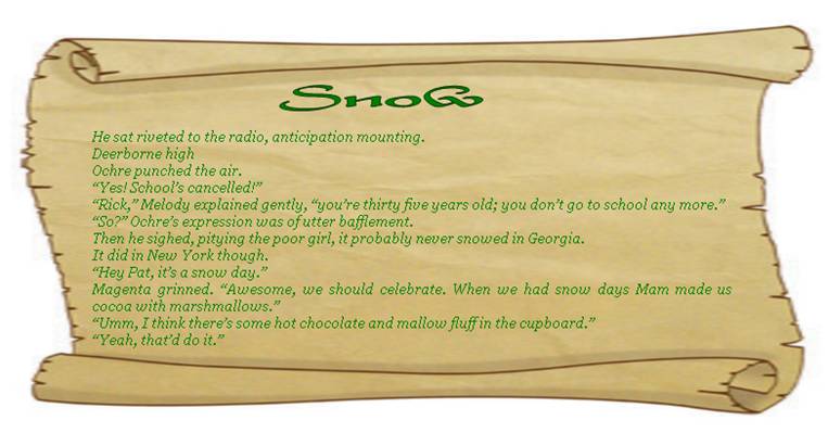 SNOW
He sat riveted to the radio, anticipation mounting.
Deerborne high. 
Ochre punched the air. 
“Yes! School’s cancelled!”
“Rick,” Melody explained gently, “you’re thirty five years old; you don’t go to school any more.”
“So?” Ochre’s expression was of utter bafflement. 
Then he sighed, pitying the poor girl, it probably never snowed in Georgia. 
It did in New York though. 
“Hey Pat, it’s a snow day.” 
Magenta grinned. “Awesome, we should celebrate. When we had snow days Mam made us cocoa with marshmallows.”
“Umm, I think there’s some hot chocolate and mallow fluff in the cupboard.” 
“Yeah, that’d do it.”