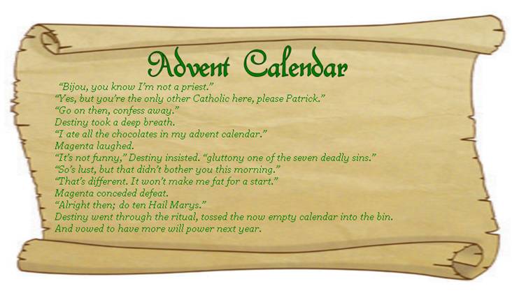 ADVENT CALENDAR
“Bijou, you know I’m not a priest.” 
“Yes, but you’re the only other Catholic here, please Patrick.” 
“Go on then, confess away.” 
Destiny took a deep breath. 
“I ate all the chocolates in my advent calendar.” 
Magenta laughed.
“It’s not funny,” Destiny insisted. “gluttony one of the seven deadly sins.” 
“So’s lust, but that didn’t bother you this morning.” 
“That’s different. It won’t make me fat for a start.” 
Magenta conceded defeat. 
“Alright then; do ten Hail Marys.”  
Destiny went through the ritual, tossed the now empty calendar into the bin,
And vowed to have more will power next year. 