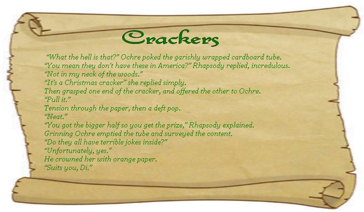 CRACKERS
 “What the hell is that?” Ochre poked the garishly wrapped cardboard tube.
“You mean they don’t have these in America?” Rhapsody replied, incredulous. 
“Not in my neck of the woods.” 
“It’s a Christmas cracker” she replied simply. 
Then grasped one end of the cracker, and offered the other to Ochre. 
“Pull it.”
Tension through the paper, then a deft pop. 
“Neat.” 
“You got the bigger half so you get the prize,” Rhapsody explained. 
Grinning Ochre emptied the tube and surveyed the content. 
“Do they all have terrible jokes inside?” 
“Unfortunately, yes.” 
He crowned her with orange paper.
“Suits you, Di.”
