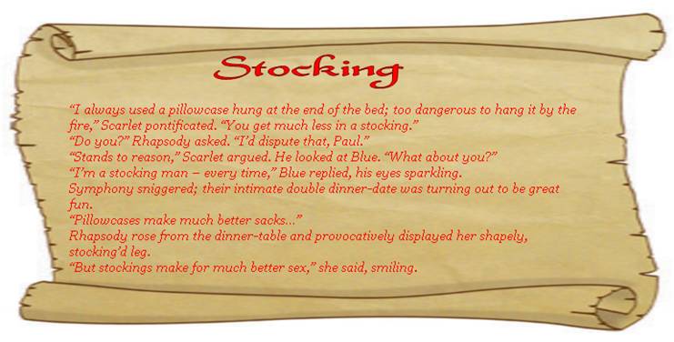 STOCKING
“I always used a pillowcase hung at the end of the bed; too dangerous to hang it by the fire,” Scarlet pontificated. “You get much less in a stocking.”
“Do you?” Rhapsody asked. “I’d dispute that, Paul.”
“Stands to reason,” Scarlet argued. He looked at Blue. “What about you?”
“I’m a stocking man – every time,” Blue replied, his eyes sparkling. 
Symphony sniggered; their intimate double dinner-date was turning out to be great fun. 
“Pillowcases make much better sacks…”
Rhapsody rose from the dinner-table and provocatively displayed her shapely, stocking’d leg. 
“But stockings make for much better sex,” she said, smiling.  
