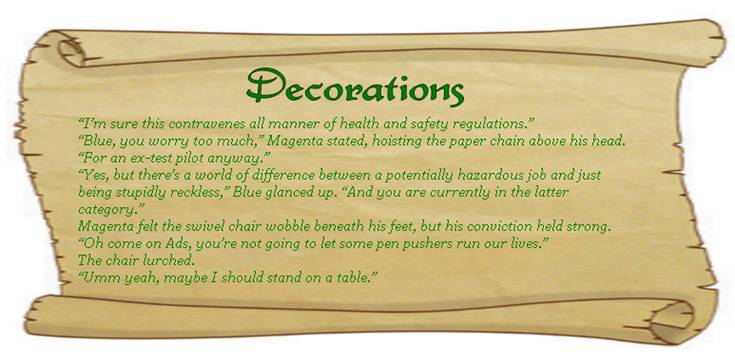DECORATIONS
“I’m sure this contravenes all manner of health and safety regulations.” 
“Blue, you worry too much,” Magenta stated, hoisting the paper chain above his head. “For an ex-test pilot anyway.”
“Yes, but there’s a world of difference between a potentially hazardous job and just being stupidly reckless,” Blue glanced up. “And you are currently in the latter category.”
Magenta felt the swivel chair wobble beneath his feet, but his conviction held strong. 
“Oh come on Ads, you’re not going to let some pen pushers run our lives.”
The chair lurched.
“Umm yeah, maybe I should stand on a table.” 