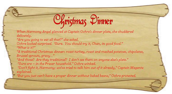 CHRISTMAS DINNER
When Harmony Angel glanced at Captain Ochre’s dinner plate, she shuddered delicately. 
“Are you going to eat all that?” she asked.
Ochre looked surprised.  “Sure.  You should try it, Chan, its good food.” 
“What is it?”
“A traditional Christmas dinner: roast turkey, roast and mashed potatoes, chipolatas, Brussel sprouts, gravy…”
“And those?  Are they traditional?  I don’t see them on anyone else’s plate.”
 “Sure are – in the Fraser household.” Ochre winked.  
 “Don’t fight it, Harmony; we’ve tried to talk him out of it already,” Captain Magenta explained.
“But you just can’t have a proper dinner without baked beans,” Ochre protested. 