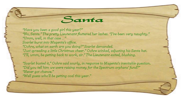 SANTA
“Have you been a good girl this year?”
“No, Santa.” The pretty Lieutenant fluttered her lashes. “I’ve been very naughty.”
“Umm, well, in that case …” 
Scarlet burst into Magenta’s office.
“Ochre, what on earth are you doing?” Scarlet demanded. 
“Just spreading a little Christmas cheer.” Ochre winked, adjusting his Santa hat.
“I’ll, umm, be getting back to work, sir.” The Lieutenant exited, blushing. 

“Scarlet busted it,” Ochre said sourly, in response to Magenta’s inevitable question.
“Did you tell him we were raising money for the Spectrum orphans’ fund?” 
“Never got chance.” 
“Well guess who’ll be getting coal this year.” 