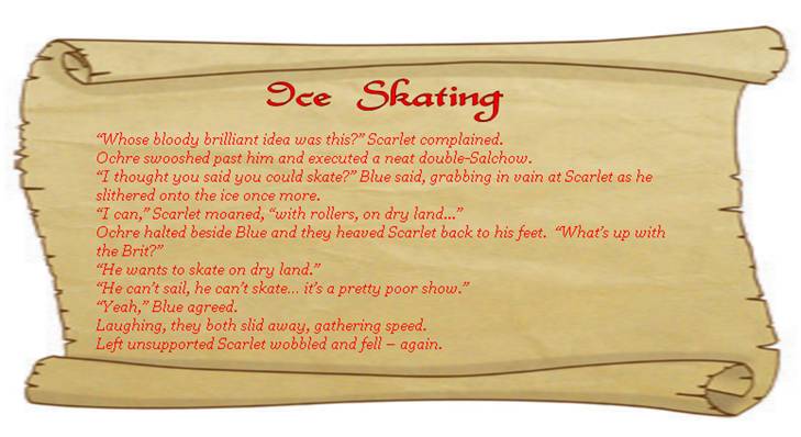 ICE SKATING
“Whose bloody brilliant idea was this?” Scarlet complained.
Ochre swooshed past him and executed a neat double-Salchow.
“I thought you said you could skate?” Blue said, grabbing in vain at Scarlet as he slithered onto the ice once more. 
“I can,” Scarlet moaned, “with rollers, on dry land...”
Ochre halted beside Blue and they heaved Scarlet back to his feet.  “What’s up with the Brit?”
“He wants to skate on dry land.”
“He can’t sail, he can’t skate… it’s a pretty poor show.”
“Yeah,” Blue agreed.  
Laughing, they both slid away, gathering speed. 
Left unsupported Scarlet wobbled and fell – again. 