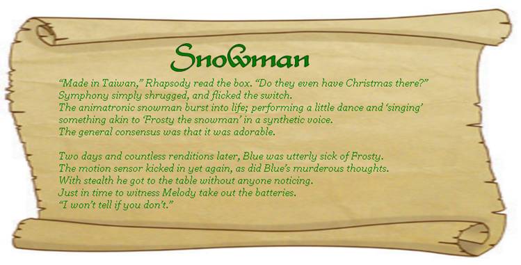 SNOWMAN
“Made in Taiwan,” Rhapsody read the box. “Do they even have Christmas there?”
Symphony simply shrugged, and flicked the switch.
The animatronic snowman burst into life; performing a little dance and ‘singing’ something akin to ‘Frosty the snowman’ in a synthetic voice. 
The general consensus was that it was adorable. 

Two days and countless renditions later, Blue was utterly sick of Frosty.
The motion sensor kicked in yet again, as did Blue’s murderous thoughts. 
With stealth he got to the table without anyone noticing.
Just in time to witness Melody take out the batteries.
“I won’t tell if you don’t.” 
