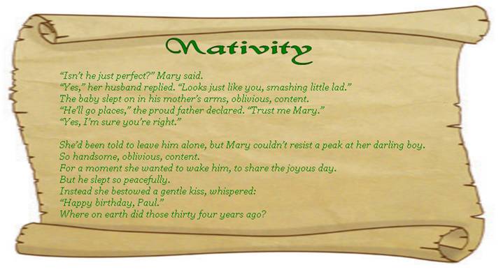 NATIVITY
“Isn’t he just perfect?” Mary said.
“Yes,” her husband replied. “Looks just like you, smashing little lad.” 
The baby slept on in his mother’s arms, oblivious, content.
“He’ll go places,” the proud father declared. “Trust me Mary.” 
“Yes, I’m sure you’re right.” 

She’d been told to leave him alone, but Mary couldn’t resist a peak at her darling boy.
So handsome, oblivious, content. 
For a moment she wanted to wake him, to share the joyous day.
But he slept so peacefully.
Instead she bestowed a gentle kiss, whispered: 
“Happy birthday, Paul.”
Where on earth did those thirty four years ago? 