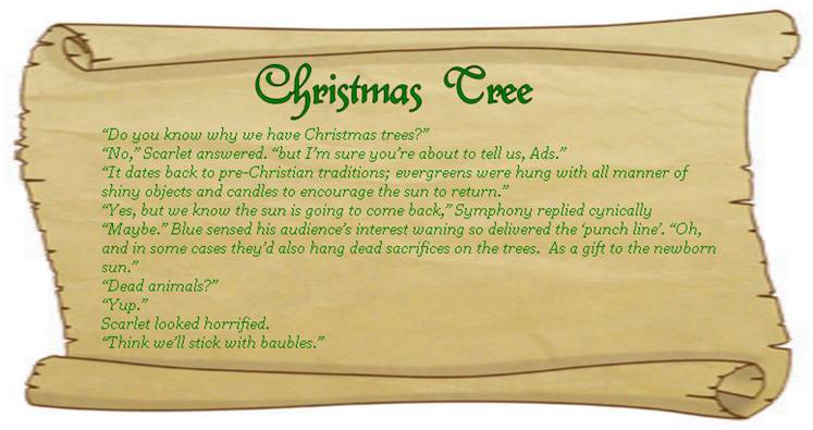 CHRISTMAS TREE
“Do you know why we have Christmas trees?” 
“No,” Scarlet answered. “but I’m sure you’re about to tell us, Ads.”
“It dates back to pre-Christian traditions; evergreens were hung with all manner of shiny objects and candles to encourage the sun to return.”
“Yes, but we know the sun is going to come back,” Symphony replied cynically 
“Maybe.” Blue sensed his audience’s interest waning so delivered the ‘punch line’. “Oh, and in some cases they’d also hang dead sacrifices on the trees.  As a gift to the newborn sun.”
“Dead animals?” 
“Yup.”
Scarlet looked horrified. 
“Think we’ll stick with baubles.” 