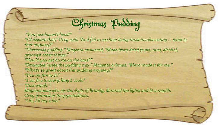 CHRISTMAS PUDDING
“You just haven’t lived!” 
“I’d dispute that,” Grey said. “And fail to see how living must involve eating … what is that anyway?”
“Christmas pudding,” Magenta answered. “Made from dried fruits, nuts, alcohol, amongst other things.”
“How’d you get booze on the base?” 
“Smuggled inside the pudding mix,” Magenta grinned. “Mam made it for me.”
“What’s so great about this pudding anyway?” 
“You set fire to it.”  
“I set fire to everything I cook.” 
“Just watch.” 
Magenta poured over the shots of brandy, dimmed the lights and lit a match. 
Grey grinned at the pyrotechnics. 
“OK, I’ll try a bit.” 
