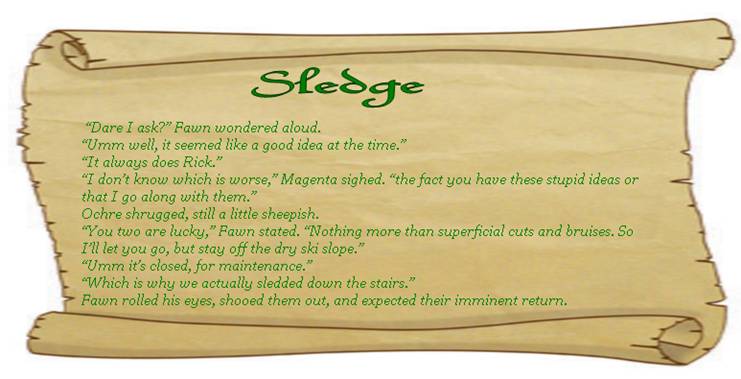 SLEDGE
 “Dare I ask?” Fawn wondered aloud.
“Umm well, it seemed like a good idea at the time.” 
“It always does Rick.” 
“I don’t know which is worse,” Magenta sighed. “the fact you have these stupid ideas or that I go along with them.”
Ochre shrugged, still a little sheepish.  
“You two are lucky,” Fawn stated. “Nothing more than superficial cuts and bruises. So I’ll let you go, but stay off the dry ski slope.” 
“Umm it’s closed, for maintenance.” 
“Which is why we actually sledded down the stairs.” 
Fawn rolled his eyes, shooed them out, and expected their imminent return.
