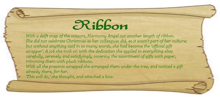 RIBBON
With a delft snap of the scissors, Harmony Angel cut another length of ribbon. 
She did not celebrate Christmas as her colleagues did, as it wasn’t part of her culture; but without anything said in so many words, she had become the ‘official gift wrapper’. A job she took on with the dedication she applied to everything else; carefully, serenely and satisfyingly covering the assortment of gifts with paper, trimming them with plush ribbons.
With all the presents wrapped she arranged them under the tree, and noticed a gift already there, for her. 
‘This will do,’ she thought, and attached a bow.  
