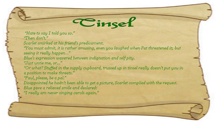 TINSEL
 “Hate to say I told you so.”
“Then don’t.”
Scarlet smirked at his friend’s predicament.
“You must admit, it is rather amusing, even you laughed when Pat threatened it; but seeing it really happen…” 
Blue’s expression wavered between indignation and self pity. 
“Just untie me, or...” 
“Or what? Stuffed in the supply cupboard, trussed up in tinsel really doesn’t put you in a position to make threats.”
“Paul, please, be a pal.” 
Disappointed he hadn’t been able to get a picture, Scarlet complied with the request.  
Blue gave a relieved smile and declared:
“I really am never singing carols again.” 