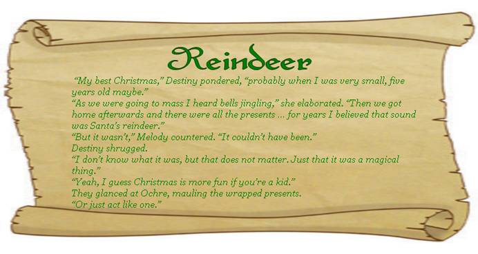 REINDEER
“My best Christmas,” Destiny pondered, “probably when I was very small, five years old maybe.” 
“As we were going to mass I heard bells jingling,” she elaborated. “Then we got home afterwards and there were all the presents … for years I believed that sound was Santa’s reindeer.” 
“But it wasn’t,” Melody countered. “It couldn’t have been.”
Destiny shrugged.
“I don’t know what it was, but that does not matter. Just that it was a magical thing.” 
“Yeah, I guess Christmas is more fun if you’re a kid.” 
They glanced at Ochre, mauling the wrapped presents. 
“Or just act like one.” 