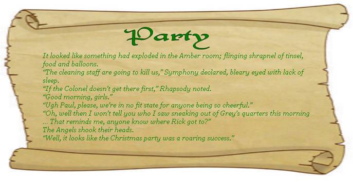 PARTY
It looked like something had exploded in the Amber room; flinging shrapnel of tinsel, food and balloons.
“The cleaning staff are going to kill us,” Symphony declared, bleary eyed with lack of sleep.
“If the Colonel doesn’t get there first,” Rhapsody noted.
“Good morning, girls.” 
“Ugh Paul, please, we’re in no fit state for anyone being so cheerful.” 
“Oh, well then I won’t tell you who I saw sneaking out of Grey’s quarters this morning … That reminds me, anyone know where Rick got to?” 
The Angels shook their heads.
“Well, it looks like the Christmas party was a roaring success.” 