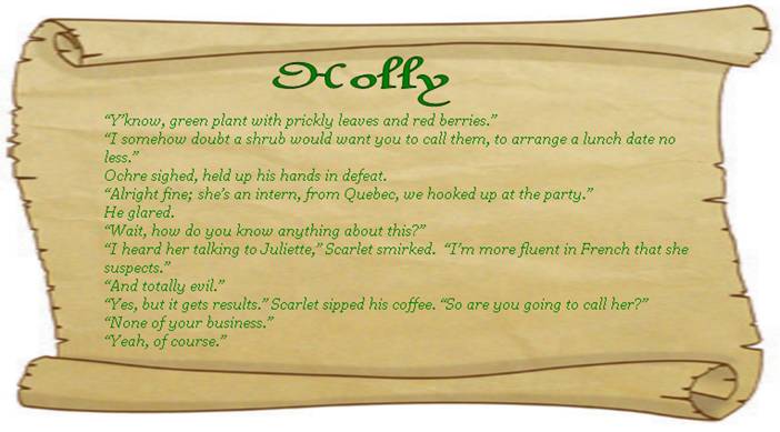 HOLLY
“Y’know, green plant with prickly leaves and red berries.” 
“I somehow doubt a shrub would want you to call them, to arrange a lunch date no less.”
Ochre sighed, held up his hands in defeat. 
“Alright fine; she’s an intern, from Quebec, we hooked up at the party.” 
He glared. 
“Wait, how do you know anything about this?” 
“I heard her talking to Juliette,” Scarlet smirked.  “I’m more fluent in French that she suspects.”
“And totally evil.” 
“Yes, but it gets results.” Scarlet sipped his coffee. “So are you going to call her?” 
“None of your business.”
“Yeah, of course.” 
