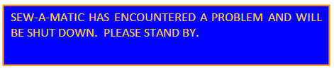 SEW-A-MATIC HAS ENCOUNTERED A PROBLEM AND WILL BE SHUT DOWN. PLEASE STAND BY.