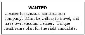 WANTED
Clearner for unusual construction company.  
Must be willing to travel, 
and have own vacuum cleaner. 
Unique health-care plan for the right candidate.