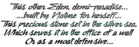 This other Eden, demi-paradise...
... built by Nature for herself...
This precious stone set in the silver sea,
Which serves it in the office of a wall
Or as a moat defensive...